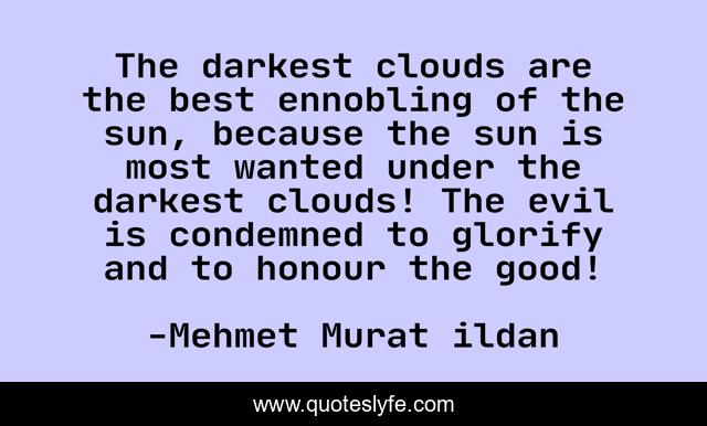 The darkest clouds are the best ennobling of the sun, because the sun is most wanted under the darkest clouds! The evil is condemned to glorify and to honour the good!