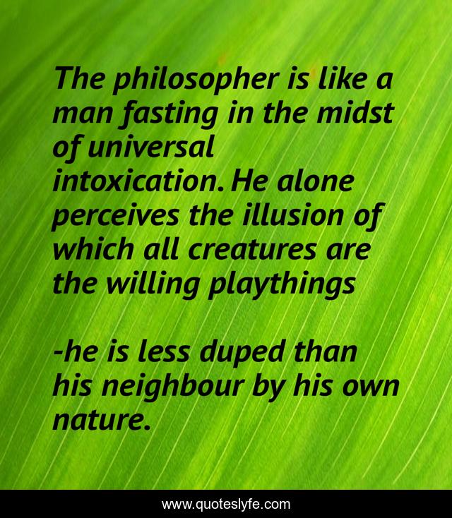 The philosopher is like a man fasting in the midst of universal intoxication. He alone perceives the illusion of which all creatures are the willing playthings