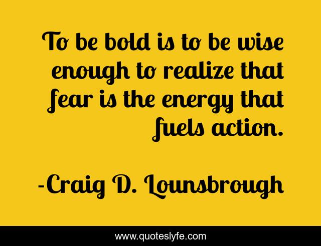 To be bold is to be wise enough to realize that fear is the energy that fuels action.