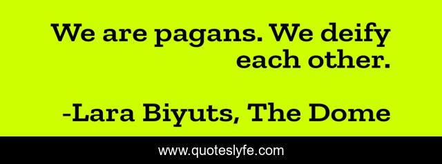 We are pagans. We deify each other.