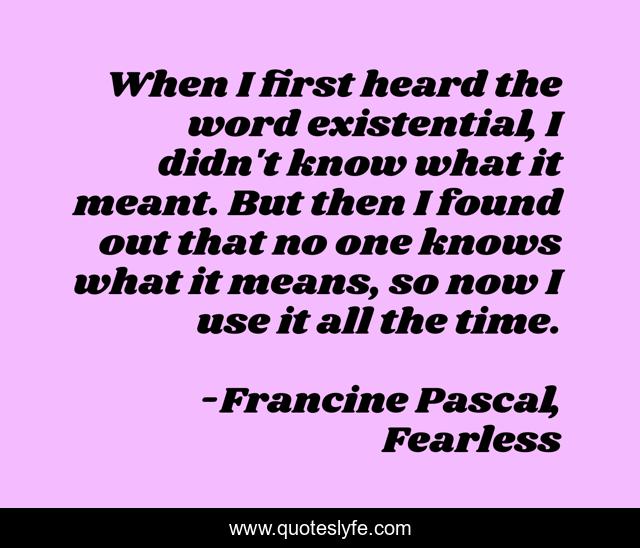 When I first heard the word existential, I didn't know what it meant. But then I found out that no one knows what it means, so now I use it all the time.