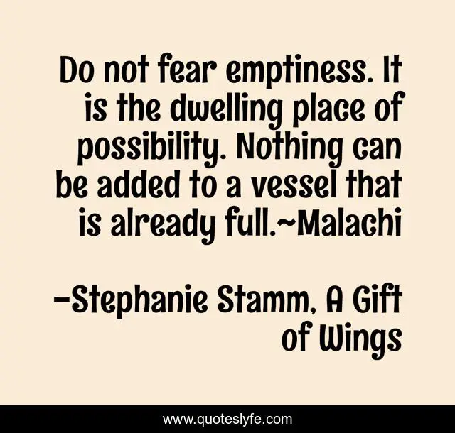 Do not fear emptiness. It is the dwelling place of possibility. Nothing can be added to a vessel that is already full.~Malachi