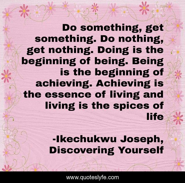 Do something, get something. Do nothing, get nothing. Doing is the beginning of being. Being is the beginning of achieving. Achieving is the essence of living and living is the spices of life