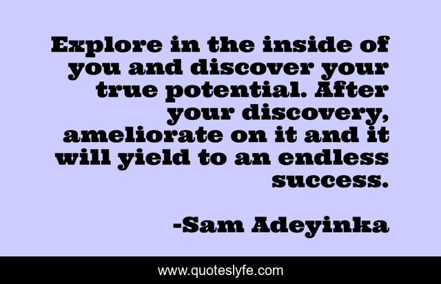 Explore in the inside of you and discover your true potential. After your discovery, ameliorate on it and it will yield to an endless success.