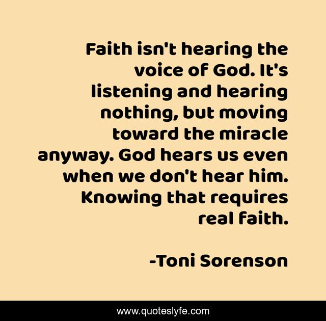 Faith isn't hearing the voice of God. It's listening and hearing nothing, but moving toward the miracle anyway. God hears us even when we don't hear him. Knowing that requires real faith.