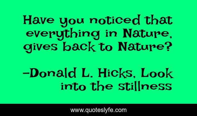 Have you noticed that everything in Nature, gives back to Nature?