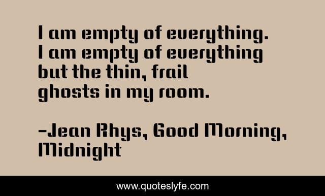 I am empty of everything. I am empty of everything but the thin, frail ghosts in my room.
