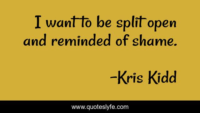 I want to be split open and reminded of shame.
