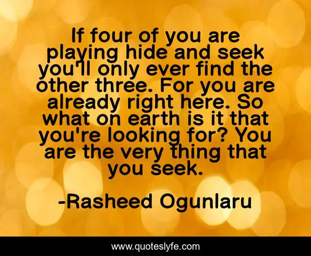 If four of you are playing hide and seek you'll only ever find the other three. For you are already right here. So what on earth is it that you're looking for? You are the very thing that you seek.