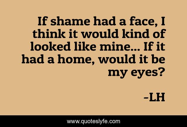 If shame had a face, I think it would kind of looked like mine... If it had a home, would it be my eyes?