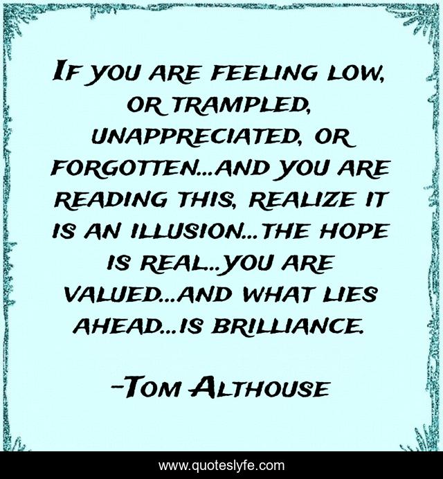 If you are feeling low, or trampled, unappreciated, or forgotten...and you are reading this, realize it is an illusion...the hope is real...you are valued...and what lies ahead...is brilliance.