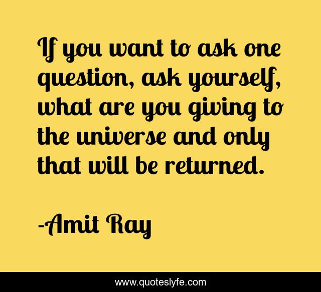 If you want to ask one question, ask yourself, what are you giving to the universe and only that will be returned.