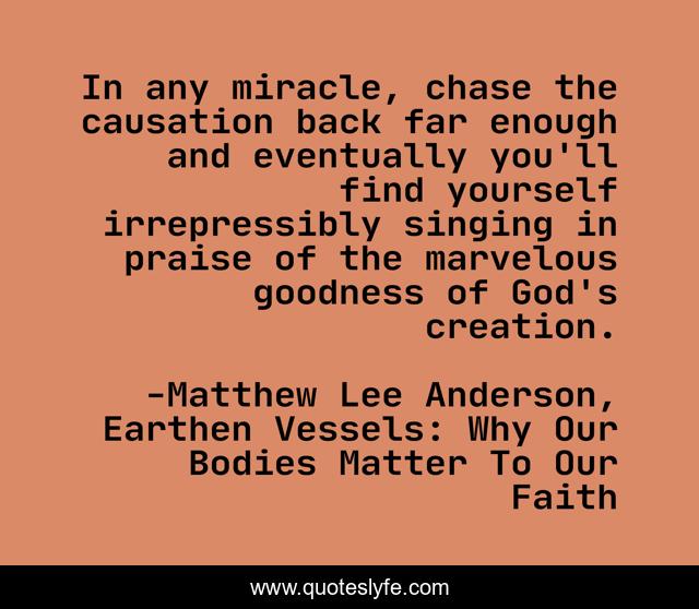 In any miracle, chase the causation back far enough and eventually you'll find yourself irrepressibly singing in praise of the marvelous goodness of God's creation.