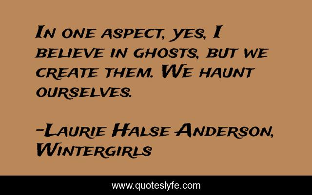 In one aspect, yes, I believe in ghosts, but we create them. We haunt ourselves.