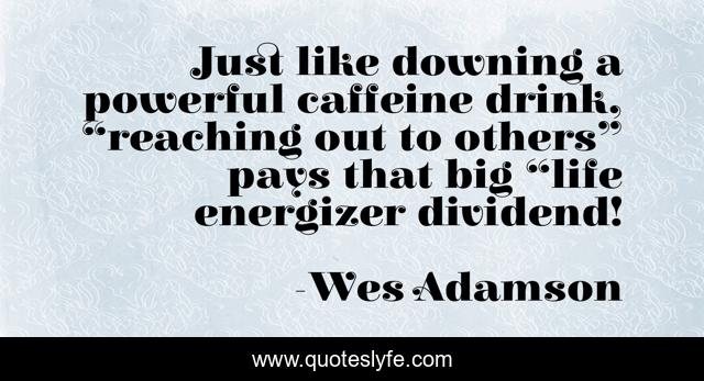Just like downing a powerful caffeine drink, “reaching out to others” pays that big “life energizer dividend!