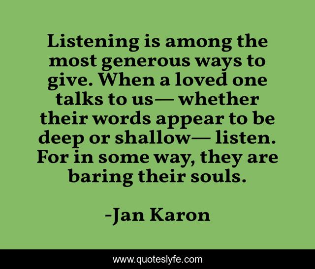 Listening is among the most generous ways to give. When a loved one talks to us— whether their words appear to be deep or shallow— listen. For in some way, they are baring their souls.