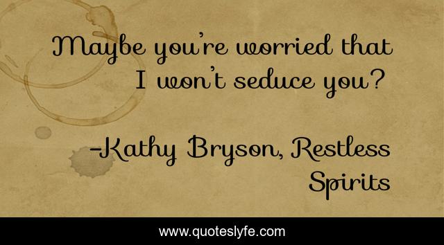 Maybe you’re worried that I won’t seduce you?