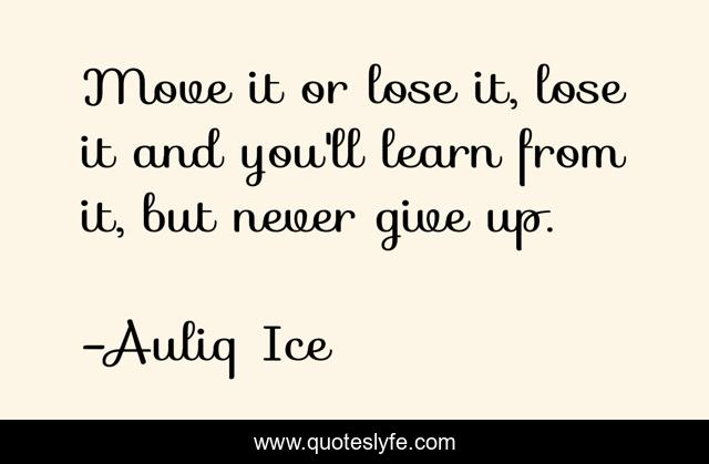 Move it or lose it, lose it and you'll learn from it, but never give up.