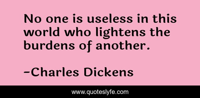 No one is useless in this world who lightens the burdens of another.