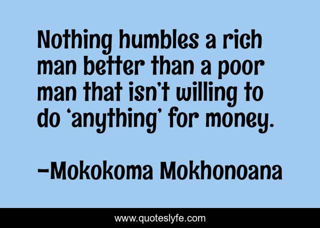 Nothing humbles a rich man better than a poor man that isn’t willing to do ‘anything’ for money.