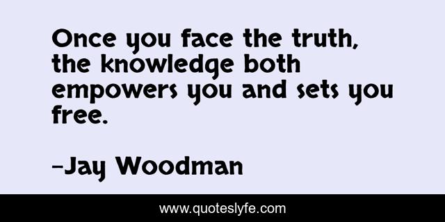 Once you face the truth, the knowledge both empowers you and sets you free.