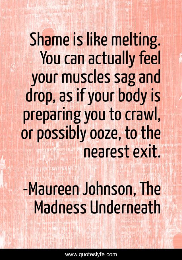 Shame is like melting. You can actually feel your muscles sag and drop, as if your body is preparing you to crawl, or possibly ooze, to the nearest exit.