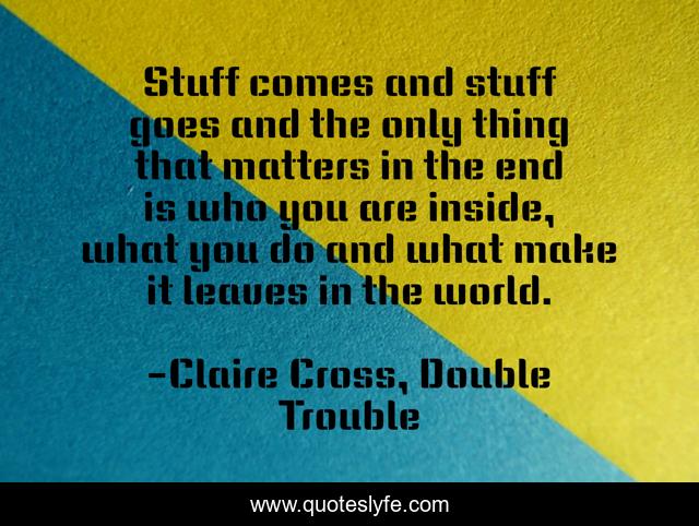 Stuff comes and stuff goes and the only thing that matters in the end is who you are inside, what you do and what make it leaves in the world.