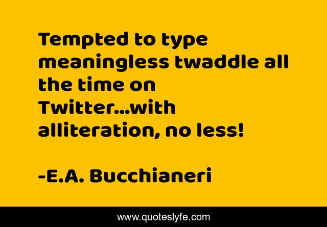 Tempted to type meaningless twaddle all the time on Twitter...with alliteration, no less!