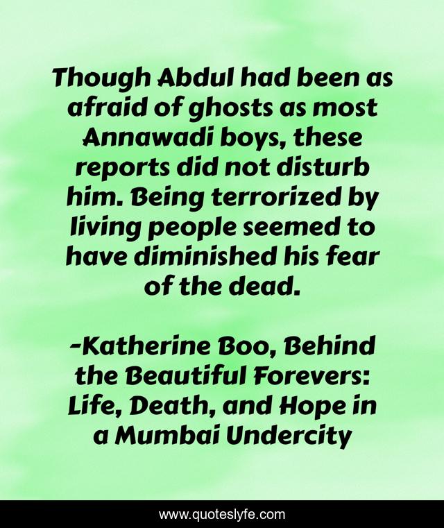 Though Abdul had been as afraid of ghosts as most Annawadi boys, these reports did not disturb him. Being terrorized by living people seemed to have diminished his fear of the dead.