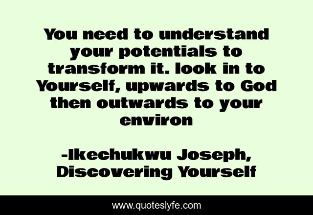 You need to understand your potentials to transform it. look in to Yourself, upwards to God then outwards to your environ