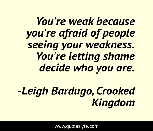 You're weak because you're afraid of people seeing your weakness. You