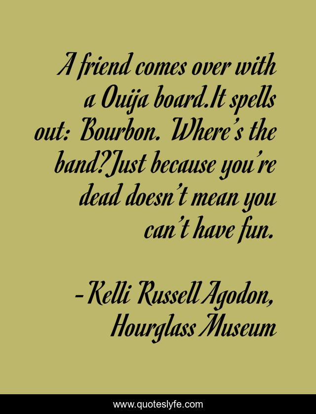 A friend comes over with a Ouija board.It spells out: Bourbon. Where’s the band?Just because you’re dead doesn’t mean you can’t have fun.