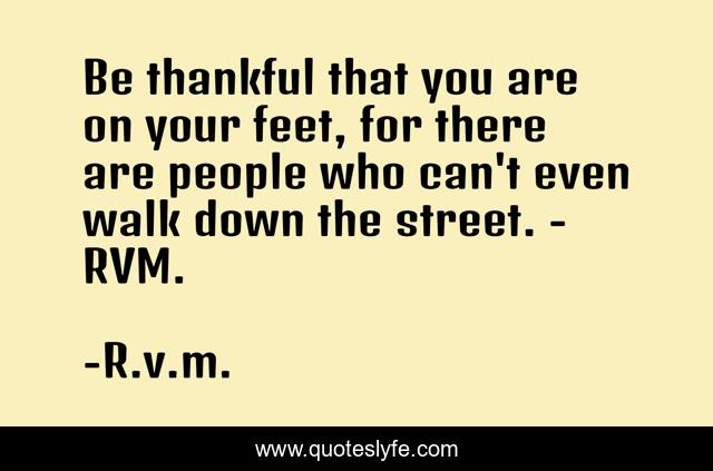 Be thankful that you are on your feet, for there are people who can't even walk down the street. - RVM.
