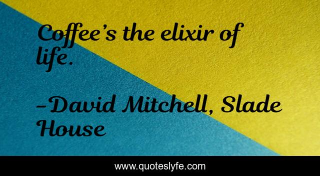 Coffee’s the elixir of life.