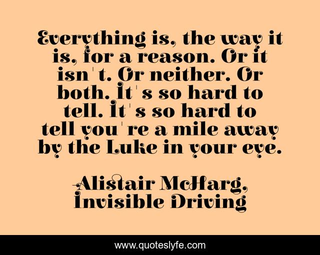 Everything is, the way it is, for a reason. Or it isn't. Or neither. Or both. It's so hard to tell. It's so hard to tell you're a mile away by the Luke in your eye.