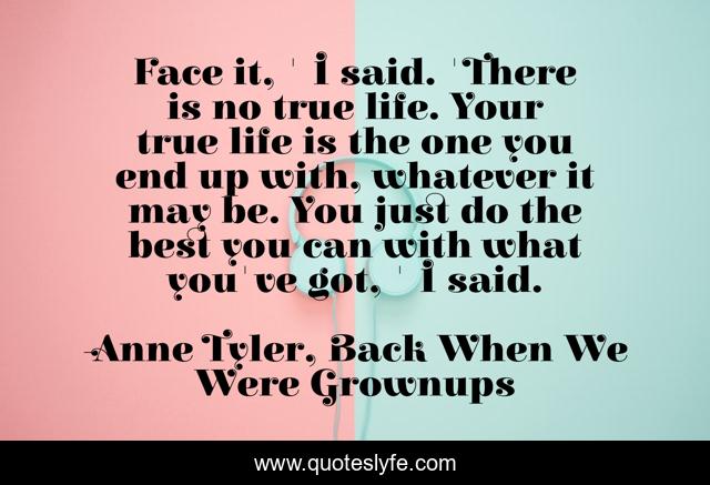 Face it, ' I said. 'There is no true life. Your true life is the one you end up with, whatever it may be. You just do the best you can with what you've got, ' I said.