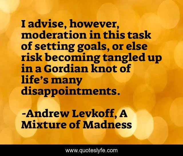 I advise, however, moderation in this task of setting goals, or else risk becoming tangled up in a Gordian knot of life’s many disappointments.