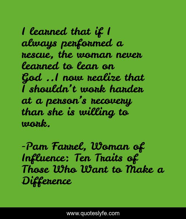 I learned that if I always performed a rescue, the woman never learned to lean on God…..I now realize that I shouldn’t work harder at a person’s recovery than she is willing to work.