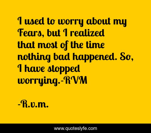 I used to worry about my Fears, but I realized that most of the time nothing bad happened. So, I have stopped worrying.-RVM