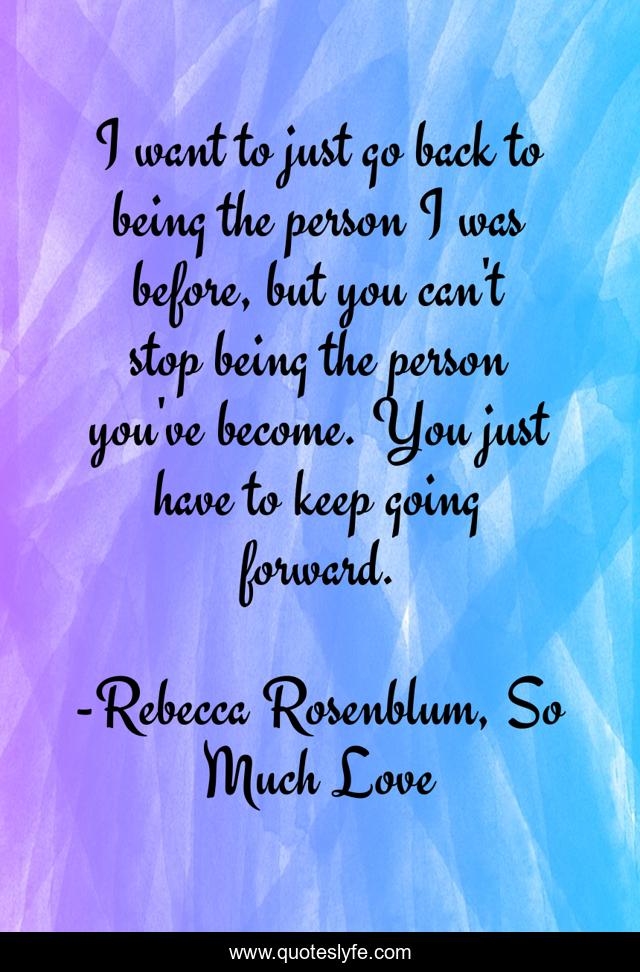 I want to just go back to being the person I was before, but you can't stop being the person you've become. You just have to keep going forward.