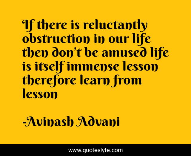 If there is reluctantly obstruction in our life then don’t be amused life is itself immense lesson therefore learn from lesson