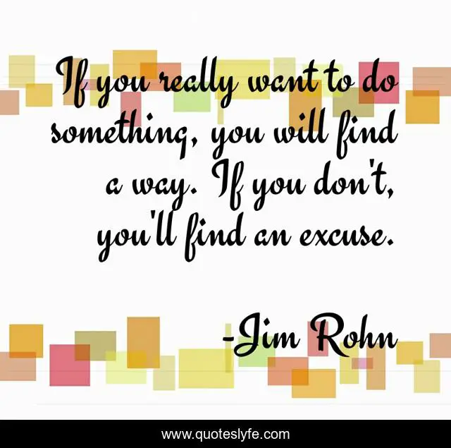 If you really want to do something, you will find a way. If you don't, you'll find an excuse.