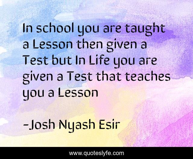 In school you are taught a Lesson then given a Test but In Life you are given a Test that teaches you a Lesson