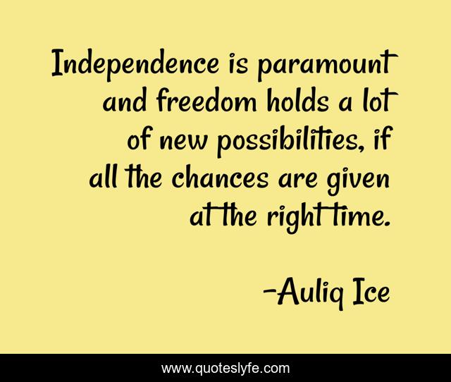 Independence is paramount and freedom holds a lot of new possibilities, if all the chances are given at the right time.