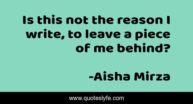 Is this not the reason I write, to leave a piece of me behind?