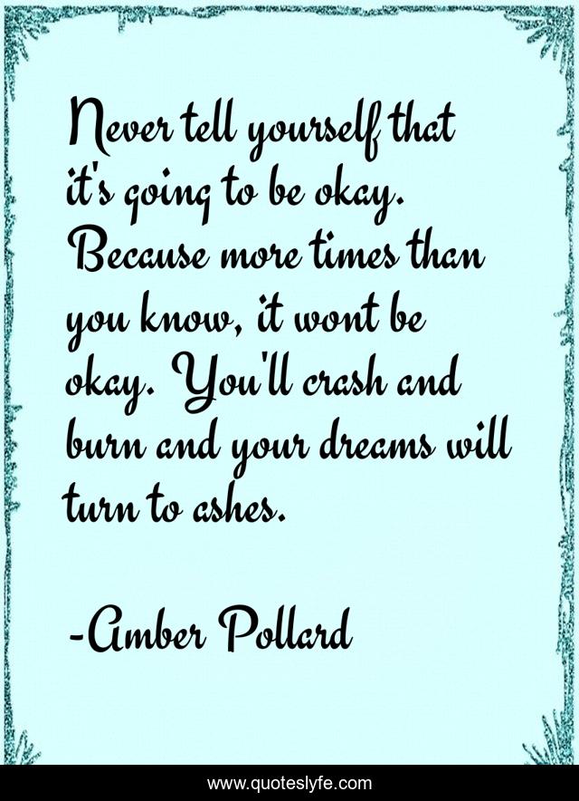 Never tell yourself that it's going to be okay. Because more times than you know, it wont be okay. You'll crash and burn and your dreams will turn to ashes.
