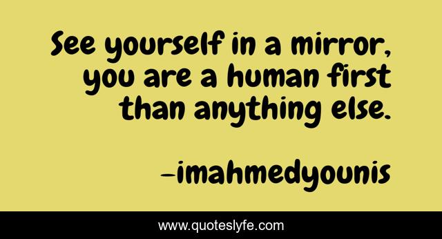 See yourself in a mirror, you are a human first than anything else.