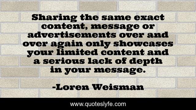 Sharing the same exact content, message or advertisements over and over again only showcases your limited content and a serious lack of depth in your message.