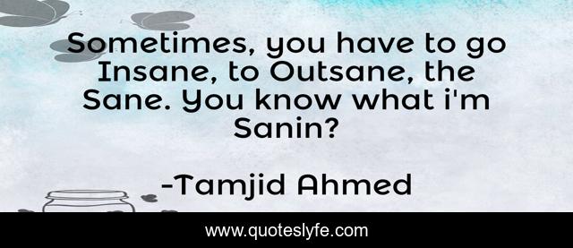 Sometimes, you have to go Insane, to Outsane, the Sane. You know what i'm Sanin?