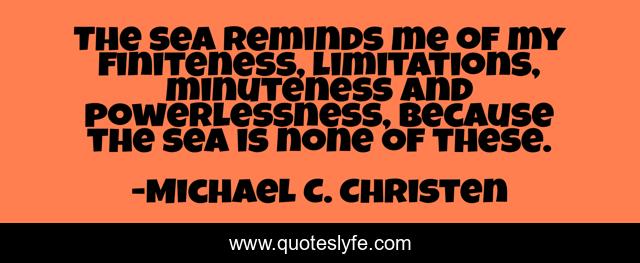 The sea reminds me of my finiteness, limitations, minuteness and powerlessness, because the sea is none of these.
